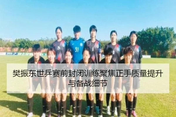 樊振东世乒赛前封闭训练聚焦正手质量提升与备战细节
