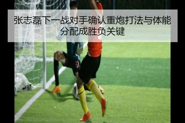 张志磊下一战对手确认重炮打法与体能分配成胜负关键