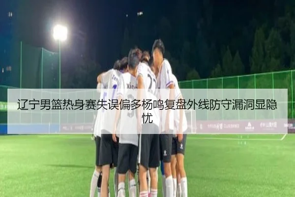 辽宁男篮热身赛失误偏多杨鸣复盘外线防守漏洞显隐忧