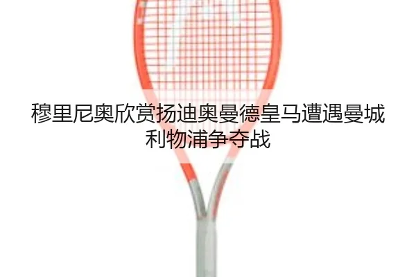 穆里尼奥欣赏扬迪奥曼德皇马遭遇曼城利物浦争夺战