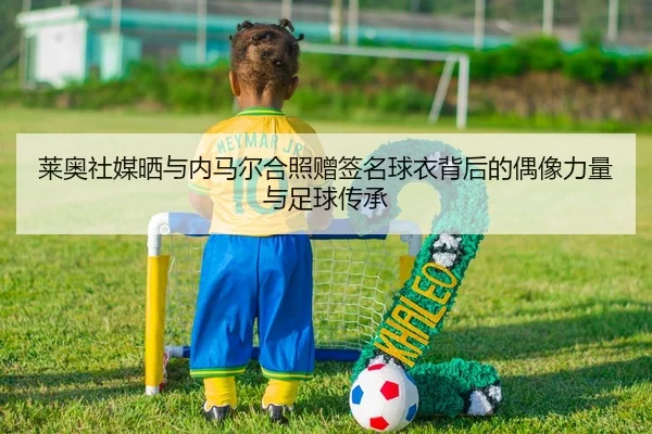 莱奥社媒晒与内马尔合照赠签名球衣背后的偶像力量与足球传承