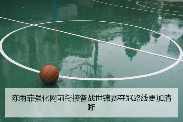 陈雨菲强化网前衔接备战世锦赛夺冠路线更加清晰
